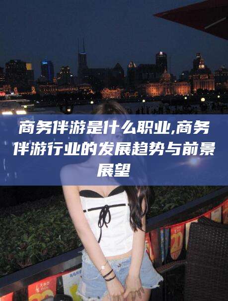 梁山商务伴游是什么职业,商务伴游行业的发展趋势与前景展望