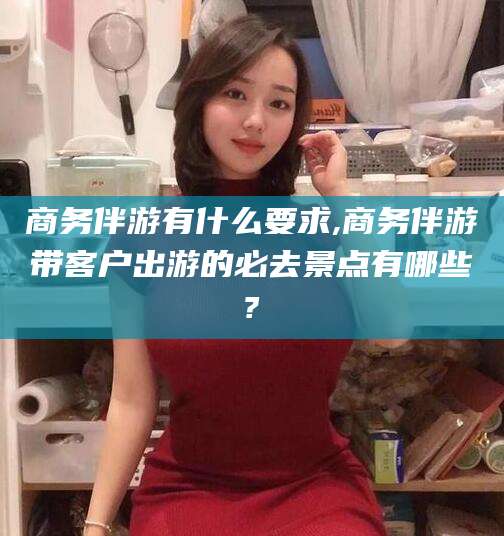 梁山商务伴游有什么要求,商务伴游带客户出游的必去景点有哪些?