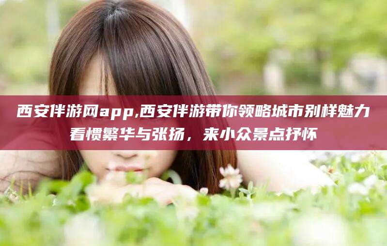 梁山西安伴游网app,西安伴游带你领略城市别样魅力看惯繁华与张扬，来小众景点抒怀