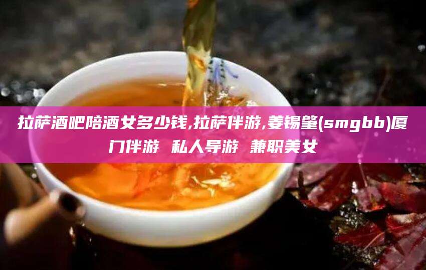 梁山拉萨酒吧陪酒女多少钱,拉萨伴游,姜锡肇(smgbb)厦门伴游 私人导游 兼职美女