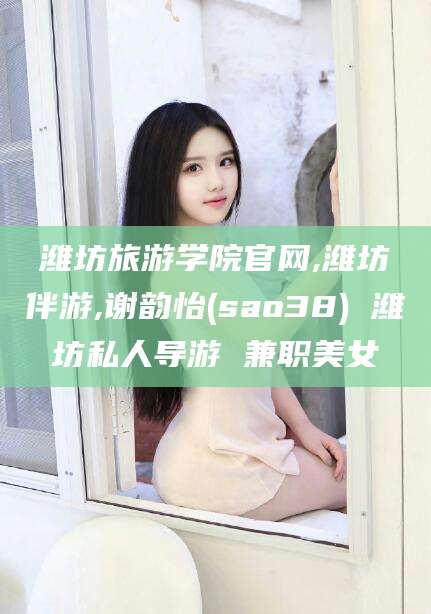 梁山潍坊旅游学院官网,潍坊伴游,谢韵怡(sao38) 潍坊私人导游 兼职美女