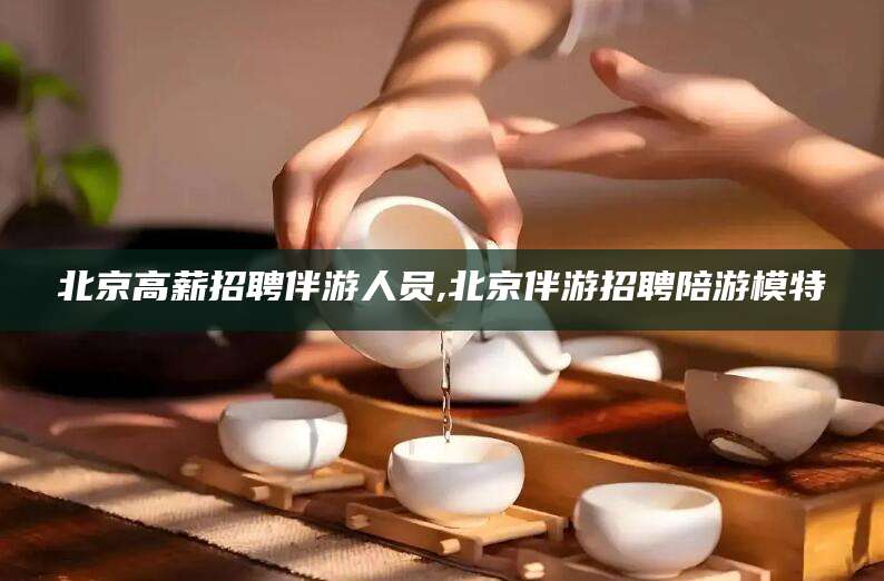 梁山北京高薪招聘伴游人员,北京伴游招聘陪游模特