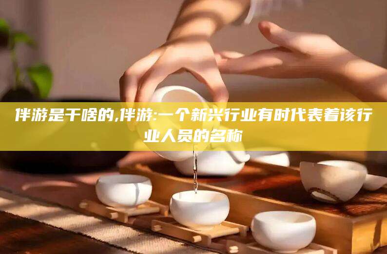 梁山伴游是干啥的,伴游:一个新兴行业有时代表着该行业人员的名称