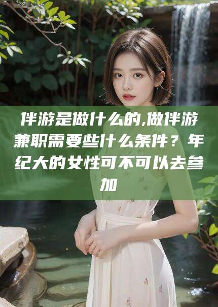梁山伴游是做什么的,做伴游兼职需要些什么条件？年纪大的女性可不可以去参加