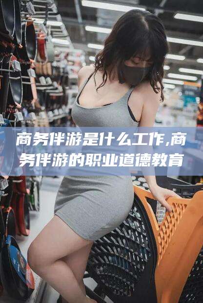 梁山商务伴游是什么工作,商务伴游的职业道德教育