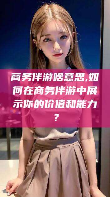 梁山商务伴游啥意思,如何在商务伴游中展示你的价值和能力？