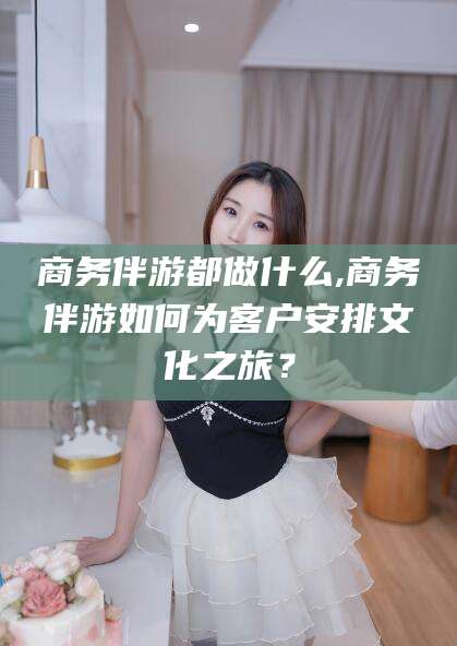 梁山商务伴游都做什么,商务伴游如何为客户安排文化之旅？