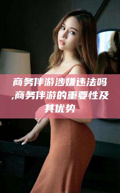 梁山商务伴游涉嫌违法吗,商务伴游的重要性及其优势