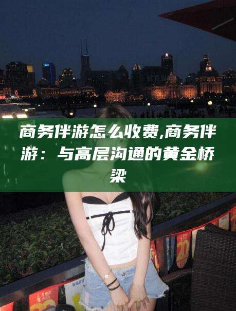 商务伴游怎么收费,商务伴游:与高层沟通的黄金桥梁
