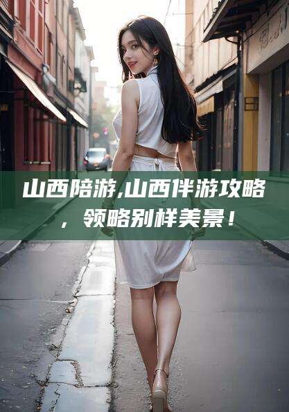 梁山山西陪游,山西伴游攻略，领略别样美景！