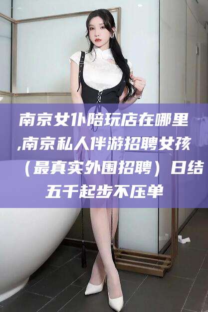 梁山南京女仆陪玩店在哪里,南京私人伴游招聘女孩（最真实外围招聘）日结五千起步不压单