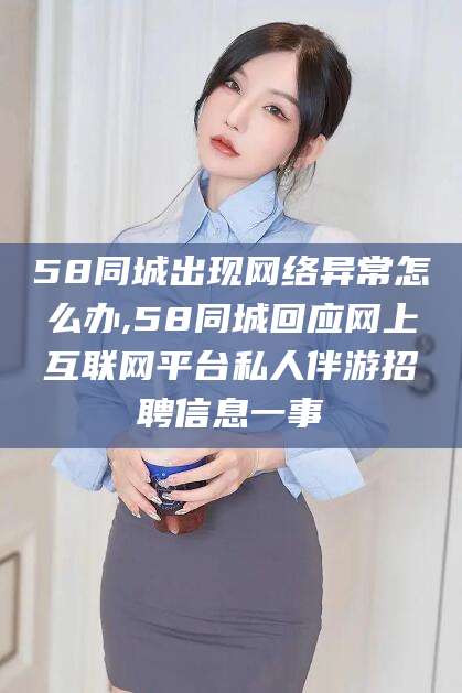 梁山58同城出现网络异常怎么办,58同城回应网上互联网平台私人伴游招聘信息一事