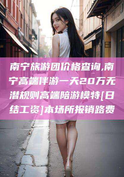 梁山南宁旅游团价格查询,南宁高端伴游一天20万无潜规则高端陪游模特[日结工资]本场所报销路费