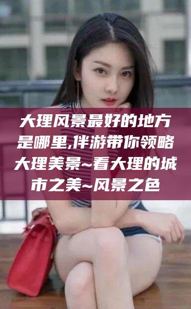 梁山大理风景最好的地方是哪里,伴游带你领略大理美景~看大理的城市之美~风景之色