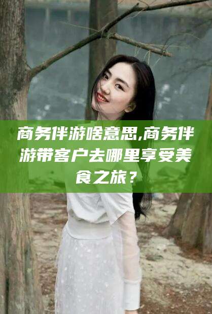 梁山商务伴游啥意思,商务伴游带客户去哪里享受美食之旅？