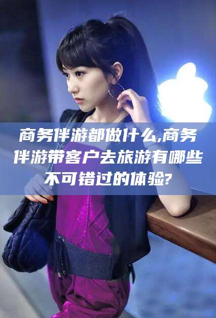 梁山商务伴游都做什么,商务伴游带客户去旅游有哪些不可错过的体验?