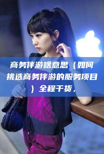 梁山商务伴游啥意思（如何挑选商务伴游的服务项目）全程干货，