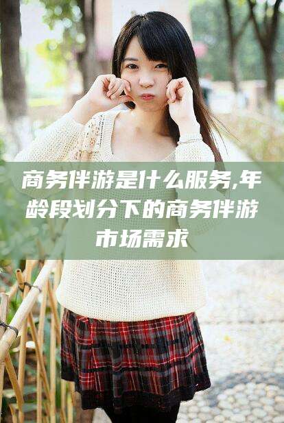 梁山商务伴游是什么服务,年龄段划分下的商务伴游市场需求