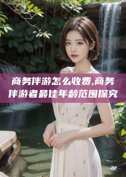 梁山商务伴游怎么收费,商务伴游者最佳年龄范围探究