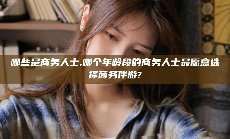 梁山哪些是商务人士,哪个年龄段的商务人士最愿意选择商务伴游?