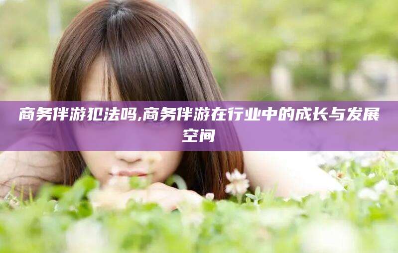 梁山商务伴游犯法吗,商务伴游在行业中的成长与发展空间